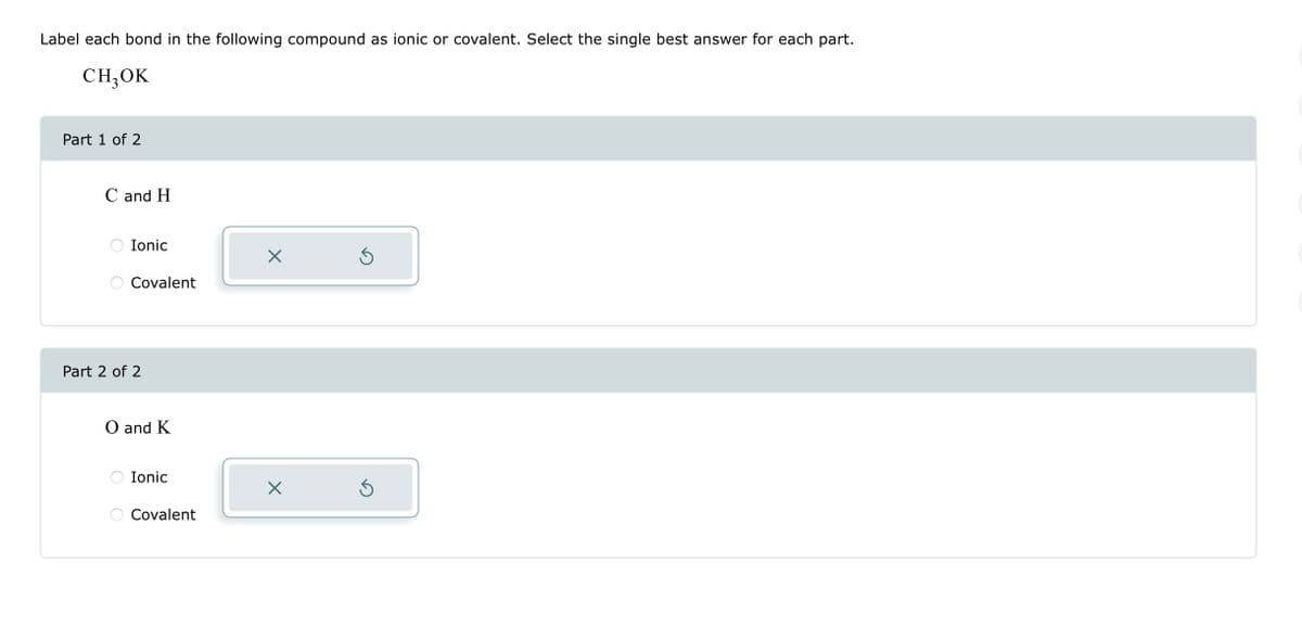 Label each bond in the following compound as ionic or covalent. Select the single best answer for each part.
CH3OK
Part 1 of 2
C and H
Ionic
Covalent
Part 2 of 2
O and K
Ionic
Covalent
X
X
Ś