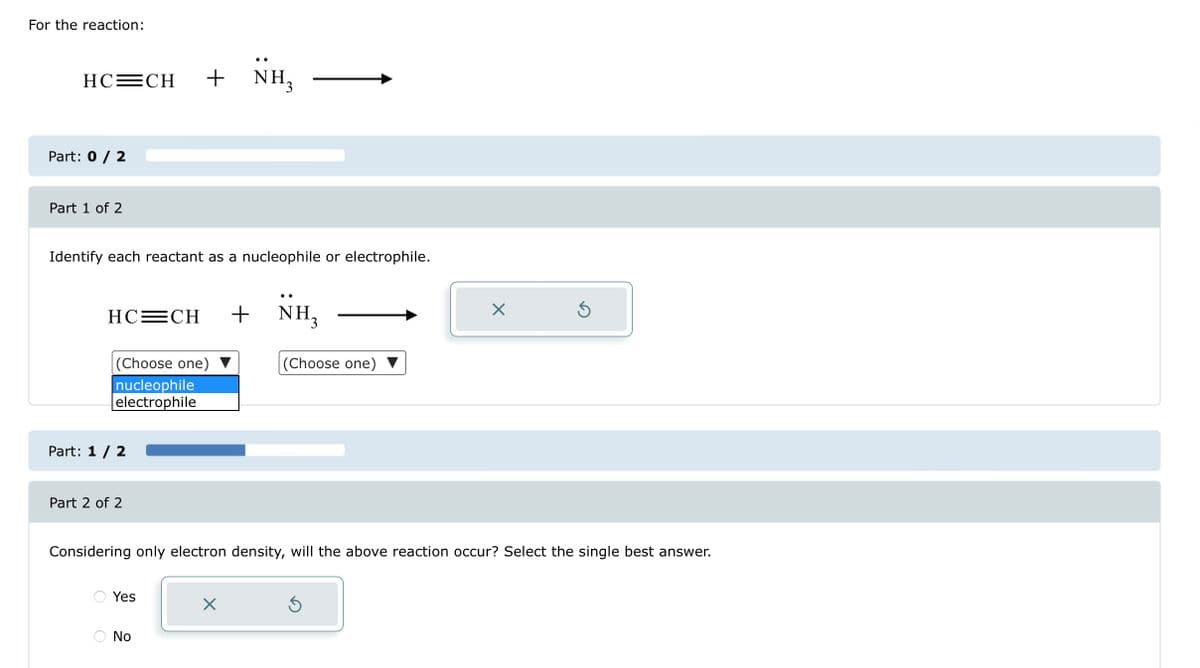 For the reaction:
HC=CH + NH₂
Part: 0 / 2
Part 1 of 2
Identify each reactant as a nucleophile or electrophile.
HC=CH
(Choose one)
nucleophile
electrophile
Part: 1 / 2
Part 2 of 2
O
Yes
No
+ NH₂
Considering only electron density, will the above reaction occur? Select the single best answer.
X
(Choose one)
X
Ś
Ś