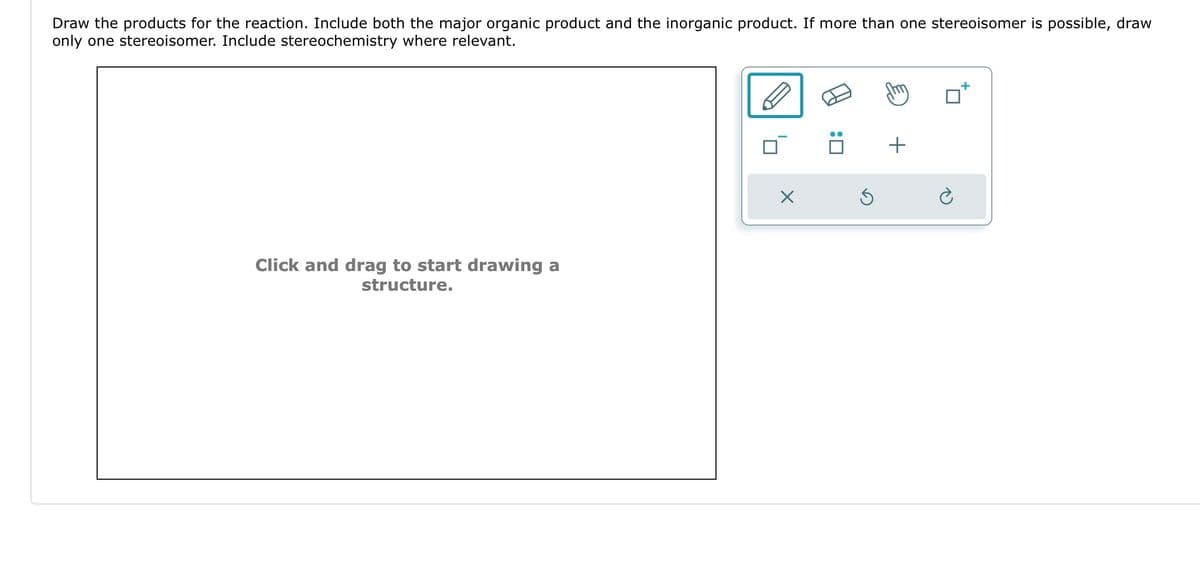 Draw the products for the reaction. Include both the major organic product and the inorganic product. If more than one stereoisomer is possible, draw
only one stereoisomer. Include stereochemistry where relevant.
Click and drag to start drawing a
structure.
X
:0
+
Ć