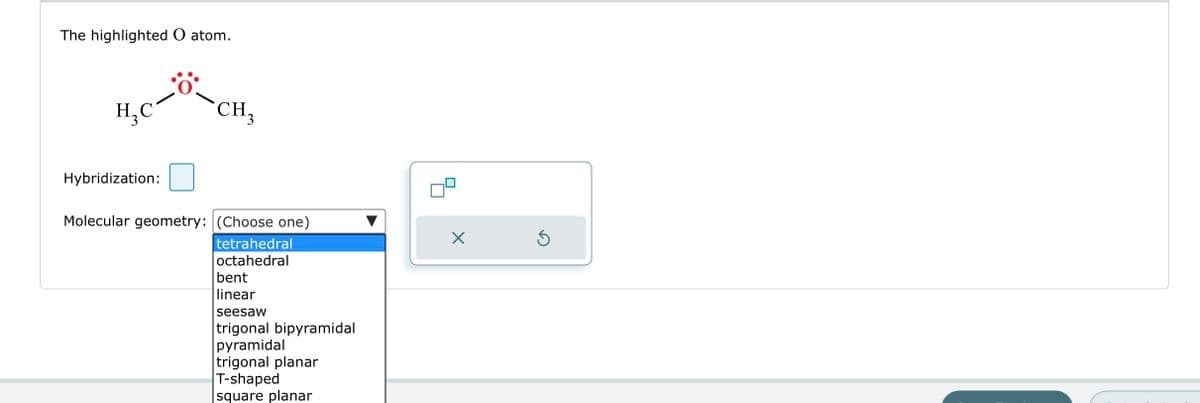 The highlighted O atom.
H₂C
Hybridization:
CH 3
Molecular geometry: (Choose one)
tetrahedral
octahedral
bent
linear
seesaw
trigonal bipyramidal
pyramidal
trigonal planar
T-shaped
square planar
X
5