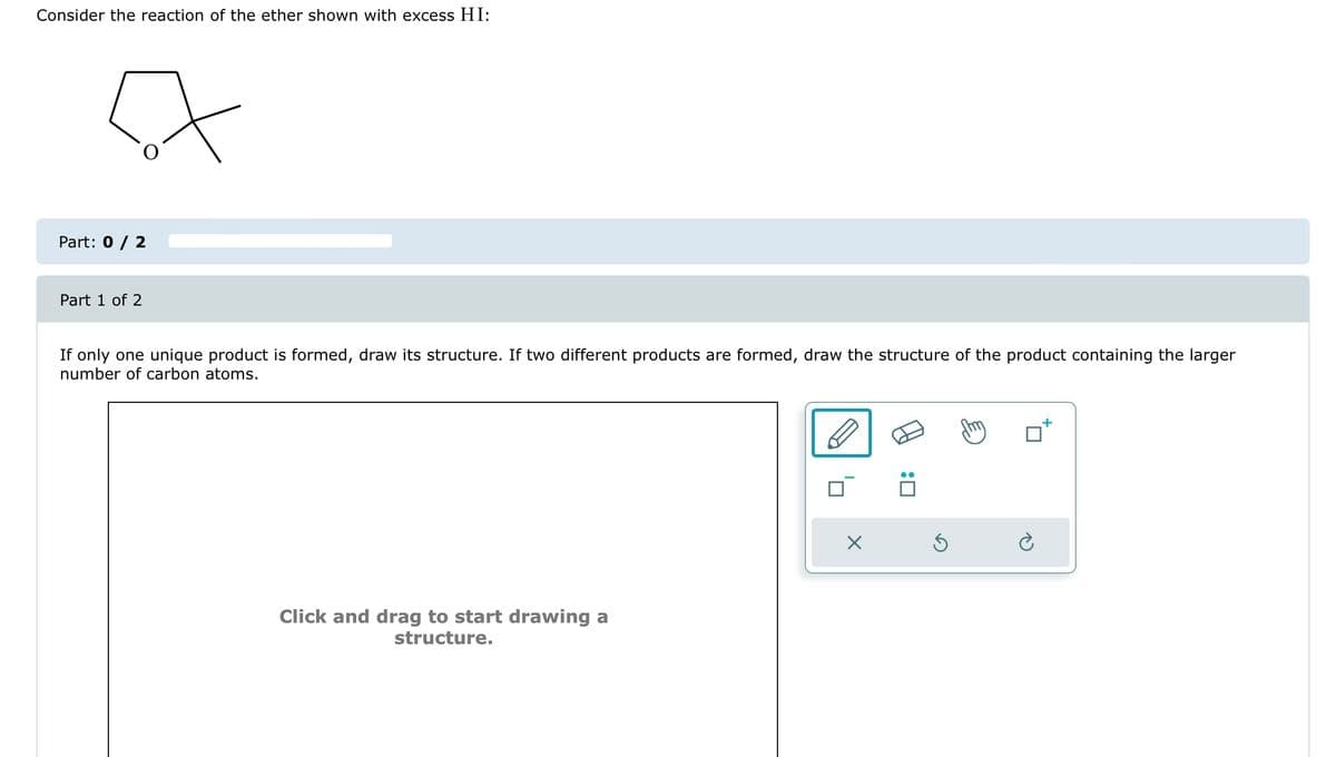 Consider the reaction of the ether shown with excess HI:
A
Part: 0 / 2
Part 1 of 2
If only one unique product is formed, draw its structure. If two different products are formed, draw the structure of the product containing the larger
number of carbon atoms.
Click and drag to start drawing a
structure.
X
:0
5