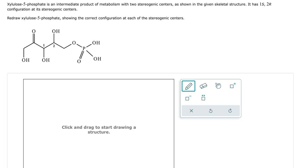 Xylulose-5-phosphate is an intermediate product of metabolism with two stereogenic centers, as shown in the given skeletal structure. It has 1S, 2R
configuration at its stereogenic centers.
Redraw xylulose-5-phosphate, showing the correct configuration at each of the stereogenic centers.
OH
fex
2
OH
OH
OH
OH
Click and drag to start drawing a
structure.
X
Ś
è