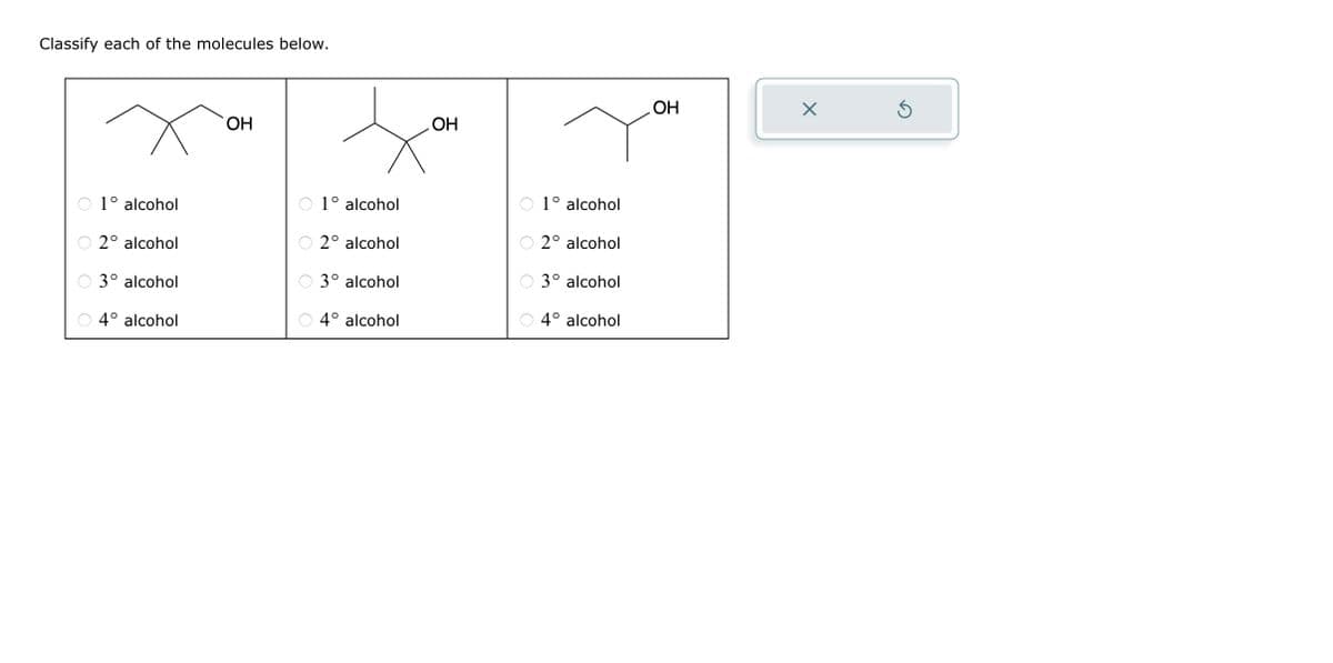 Classify each of the molecules below.
1° alcohol
2° alcohol
3° alcohol
4° alcohol
OH
O
1° alcohol
2° alcohol
3° alcohol
4° alcohol
OH
O
1° alcohol
2° alcohol
3° alcohol
4° alcohol
OH
X
3