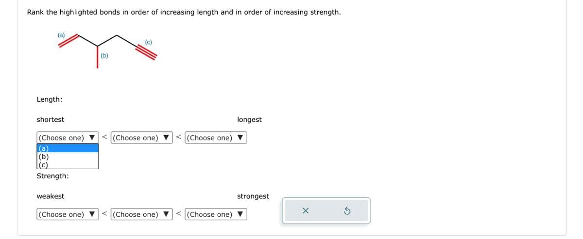 Rank the highlighted bonds in order of increasing length and in order of increasing strength.
(a)
Length:
shortest
(Choose one)
(a)
(b)
(c)
Strength:
weakest
(Choose one)
(b)
(c)
< (Choose one)
< (Choose one)
< (Choose one)
<(Choose one)
longest
strongest
X