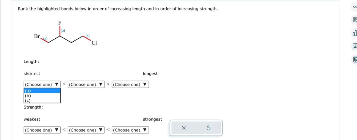 Rank the highlighted bonds below in order of increasing length and in order of increasing strength.
Br (a)
Length:
shortest
F
te
(b)
(Choose one)
(b)
(c)
Strength:
weakest
(Choose one)
Cl
< (Choose one)
<(Choose one)
V
V
(Choose one)
(Choose one)
longest
strongest
X
5
OC
R
18
Ar