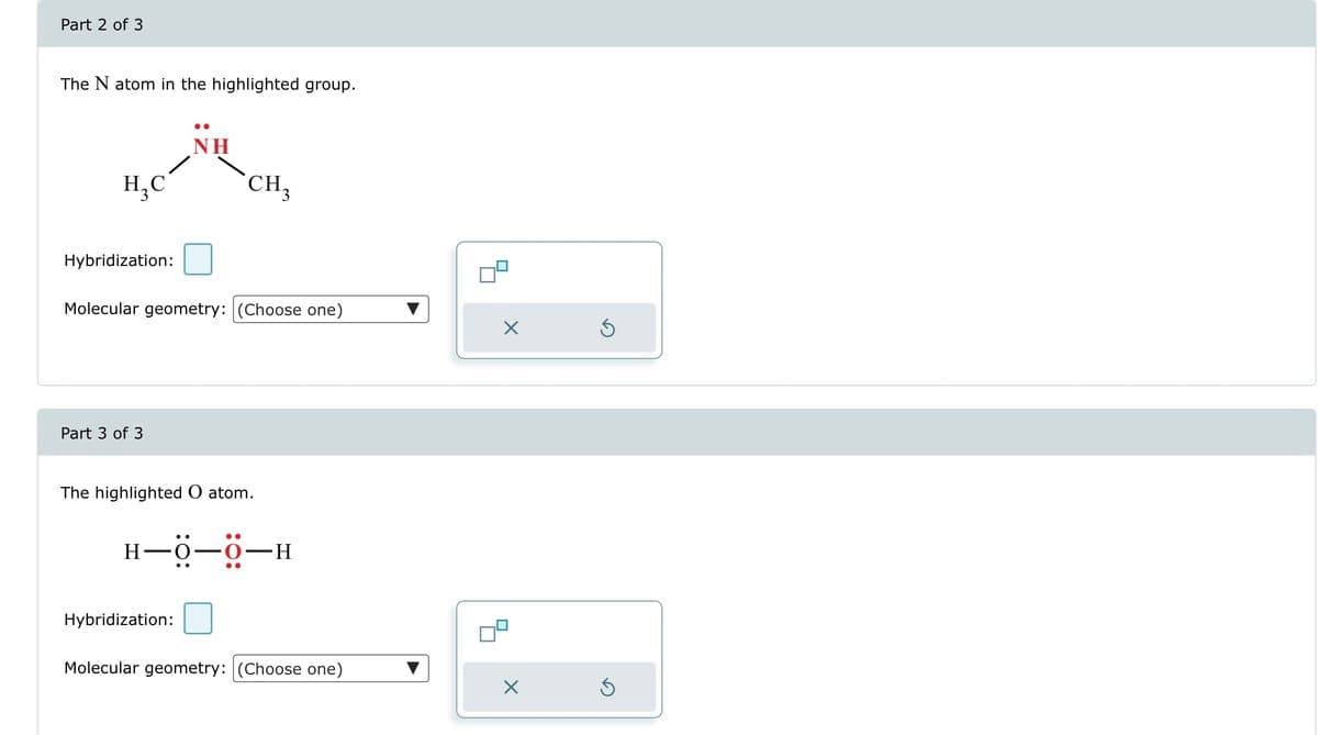 Part 2 of 3
The N atom in the highlighted group.
H₂C
Hybridization:
Part 3 of 3
NH
Molecular geometry: (Choose one)
CH₂
The highlighted O atom.
Hybridization:
H-0-0-H
Molecular geometry: (Choose one)
X
Ś
5