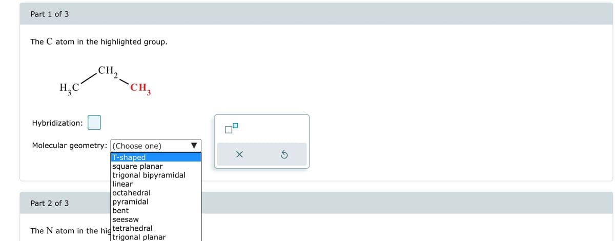 Part 1 of 3
The C atom in the highlighted group.
H₂C
Hybridization:
CH₂
Part 2 of 3
CH₂
Molecular geometry: (Choose one)
T-shaped
square planar
trigonal bipyramidal
linear
octahedral
pyramidal
bent
seesaw
The N atom in the hidtetrahedral
trigonal planar
X
Ś