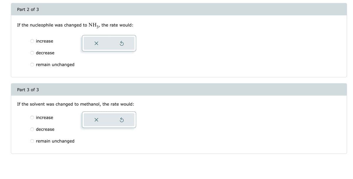 Part 2 of 3
If the nucleophile was changed to NH3, the rate would:
increase
decrease
O
remain unchanged
Part 3 of 3
If the solvent was changed to methanol, the rate would:
increase
decrease
X
remain unchanged
Ś
X
Ś