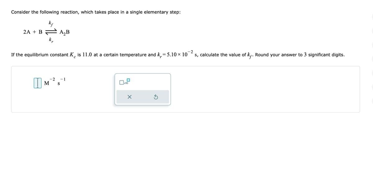 Consider the following reaction, which takes place in a single elementary step:
kf
2A + B = A₂B
kr
-2
If the equilibrium constant K is 11.0 at a certain temperature and k₁= 5.10 × 10 s, calculate the value of kƒ. Round your answer to 3 significant digits.
с
r
-2 -1
M S
x10
X
Ś