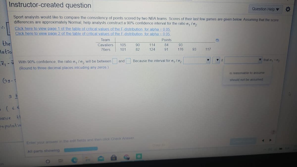 Instructor-created question
Question Help
Sport analysts would like to compare the consistency of points scored by two NBA teams. Scores of their last few games are given below Assuming that the score
differences are approximately Normal, help analysts construct a 90% confidence interval for the ratio o, /o,
Click here to view page 1 of the table of critical values of the F-distribution, for alpha 0.05
Click here to view page 2 of the table of critical values of the F-distribution, for alpha = 0.05.
!!
Team
Points
the
latio
Cavaliers
105
90
114
84
93
76ers
101
82
124
91
176
93
117
it
that o, =02
7, - With 90% confidence, the ratio o, /o, will be between
(Round to three decimal places inlcuding any zeros.)
and Because the interval for o, /6,
is reasonable to assume
(09-
should not be assumed
( 6. 4
Mence t1
populatio
Enter your answer in the edit fields and then click Check Answer.
Clear All
TUR
All parts showing
in
