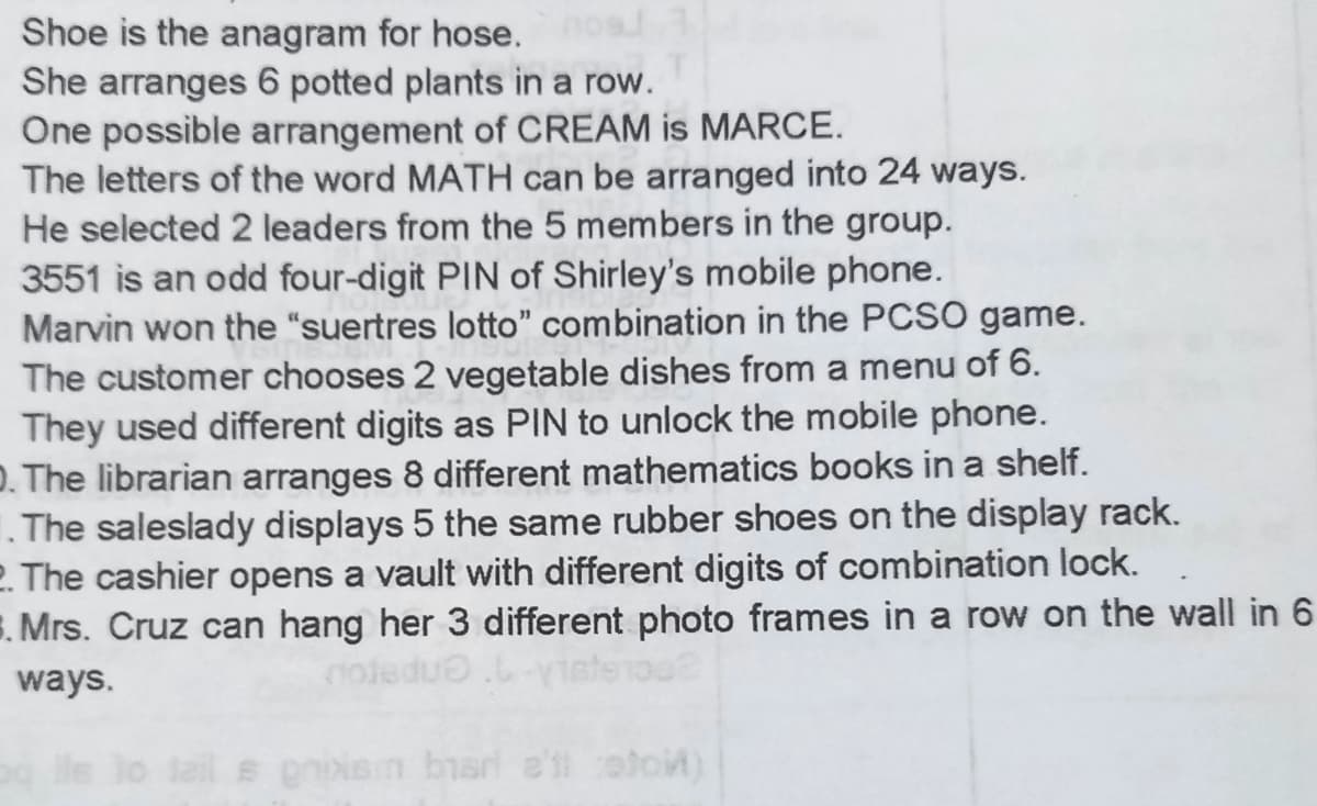 Shoe is the anagram for hose.
She arranges 6 potted plants in a row.
One possible arrangement of CREAM is MARCE.
The letters of the word MATH can be arranged into 24 ways.
He selected 2 leaders from the 5 members in the group.
3551 is an odd four-digit PIN of Shirley's mobile phone.
Marvin won the "suertres lotto" combination in the PCSO game.
The customer chooses 2 vegetable dishes from a menu of 6.
They used different digits as PIN to unlock the mobile phone.
D. The librarian arranges 8 different mathematics books in a shelf.
1. The saleslady displays 5 the same rubber shoes on the display rack.
2. The cashier opens a vault with different digits of combination lock.
E. Mrs. Cruz can hang her 3 different photo frames in a row on the wall in 6
ways.
s giNsn bar e'il coto)
