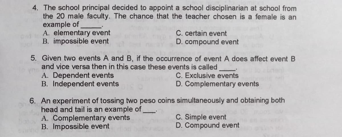 4. The school principal decided to appoint a school disciplinarian at school from
the 20 male faculty. The chance that the teacher chosen is a female is an
example of
A. elementary event
B. impossible event
C. certain event
D. compound event
5. Given two events A and B, if the occurrence of event A does affect event B
and vice versa then in this case these events is called
A. Dependent events
B. Independent events
C. Exclusive events
D. Complementary events
6. An experiment of tossing two peso coins simultaneously and obtaining both
head and tail is an example of
A. Complementary events
B. Impossible event
C. Simple event
D. Compound event
