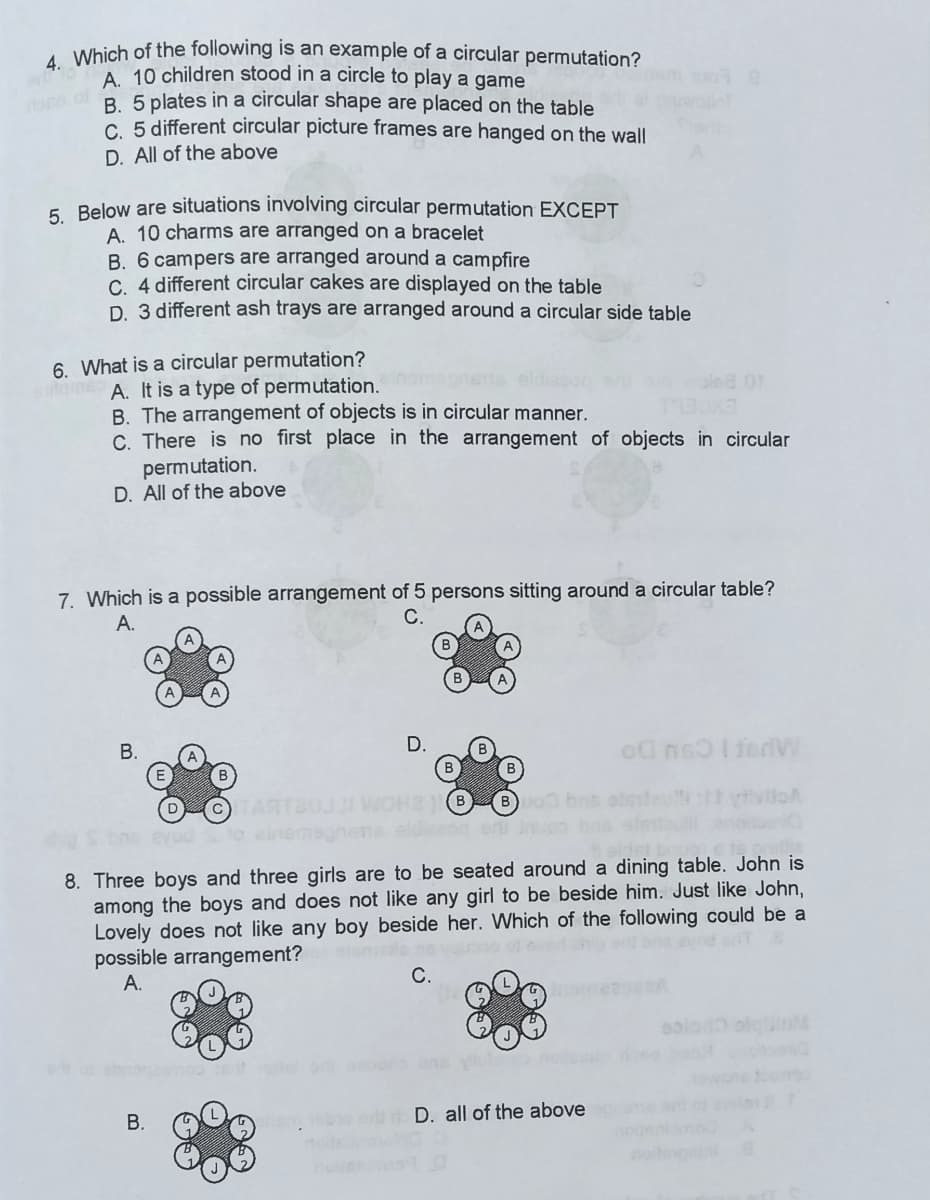 4 Which of the following is an example of a circular permutation?
A 10 children stood in a circle to play a game
B. 5 plates in a circular shape are placed on the table
C. 5 different circular picture frames are hanged on the wall
D. All of the above
5. Below are situations involving circular permutation EXCEPT
A. 10 charms are arranged on a bracelet
B. 6 campers are arranged around a campfire
C 4 different circular cakes are displayed on the table
D. 3 different ash trays are arranged around a circular side table
6. What is a circular permutation?
tame A. It is a type of permutation.
olea or
B. The arrangement of objects is in circular manner.
C. There is no first place in the arrangement of objects in circular
permutation.
D. All of the above
7. Which is a possible arrangement of 5 persons sitting around a circular table?
С.
A.
В.
D.
bns atmleu ttytiviloA
ori Inuco bns
8. Three boys and three girls are to be seated around a dining table. John is
among the boys and does not like any girl to be beside him. Just like John,
Lovely does not like any boy beside her. Which of the following could be a
possible arrangement?
А.
end b avod oT
С.
como
D. all of the above
B.
