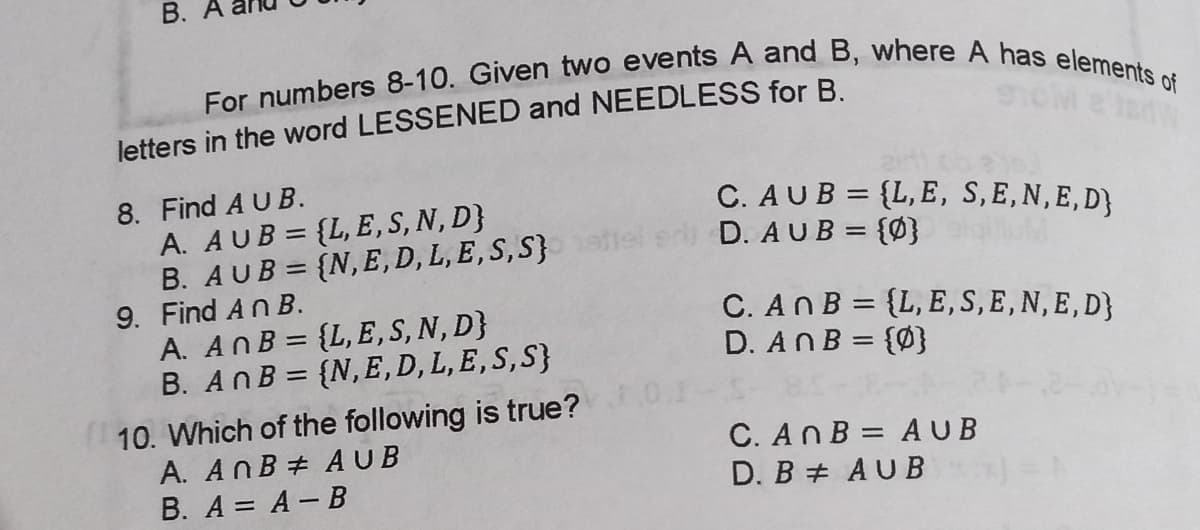 For numbers 8-10. Given two events A and B, where A has elements of
B. A
letters in the word LESSENED and NEEDLESS for B.
8. Find A U B.
A. AUB = {L, E,S, N, D}
B. AUB = {N,E, D, L, E,S, S}
9. Find An B.
A. AnB = {L,E,S, N, D}
B. AnB = {N,E,D, L, E, S,S}
C. AUB = {L, E, S,E,N,E,D}
e D. AUB = {Ø}
%3D
%3D
C. An B = {L, E,S, E,N, E,D}
D. AnB = {Ø}
%3D
%3D
%3D
10. Which of the following is true?
A. AnB # AUB
B. A = A- B
C. AnB = AUB
D. B + AUB
