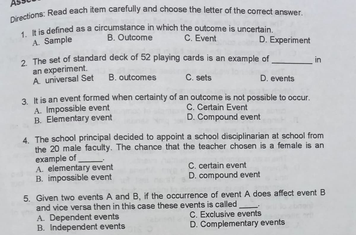Directions: Read each item carefully and choose the letter of the corect answer.
1 It is defined as a circumstance in which the outcome is uncertain.
B. Outcome
A. Sample
C. Event
D. Experiment
. The set of standard deck of 52 playing cards is an example of
in
an experiment.
A. universal Set
B. outcomes
C. sets
D. events
2 It is an event formed when certainty of an outcome is not possible to occur.
A. Impossible event
B. Elementary event
C. Certain Event
D. Compound event
4. The school principal decided
the 20 male faculty. The chance that the teacher chosen is a female is an
example of
A. elementary event
B. impossible event
appoint a school disciplinarian at school from
C. certain event
D. compound event
5. Given two events A and B, if the occurrence of event A does affect event B
and vice versa then in this case these events is called
A. Dependent events
B. Independent events
C. Exclusive events
D. Complementary events
