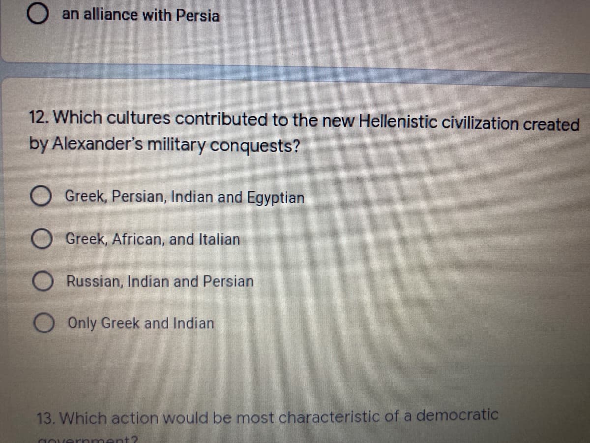 O an alliance with Persia
12. Which cultures contributed to the new Hellenistic civilization created
by Alexander's military conquests?
O Greek, Persian, Indian and Egyptian
O Greek, African, and Italian
O Russian, Indian and Persian
O Only Greek and Indian
13. Which action would be most characteristic of a democratic
governm
