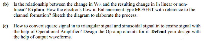 (b) Is the relationship between the change in VGs and the resulting change in Ip linear or non-
linear? Explain. How the electrons flow in Enhancement type MOSFET with reference to the
channel formation? Sketch the diagram to elaborate the process.
(c) How to convert square signal in to triangular signal and sinusoidal signal in to cosine signal with
the help of Operational Amplifier? Design the Op-amp circuits for it. Defend your design with
the help of output waveforms.
