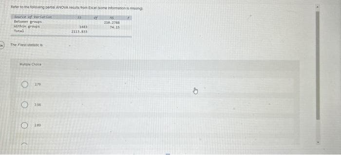 Refer to the following partial ANOVA results from Excel (some information is missing
Source of Variation
df
Between groups
within groups
Total
The Ftest statistici
Multiple Choice
OC
2.79
356
2.80
SS
1483
2113.833
HS
210.2788
74.15