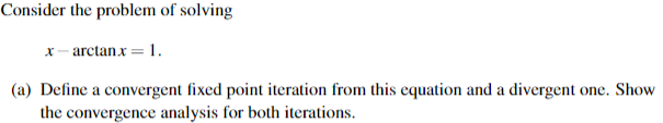 Consider the problem of solving
x- arctanx= 1.
(a) Define a convergent fixed point iteration from this equation and a divergent one. Show
the convergence analysis for both iterations.
