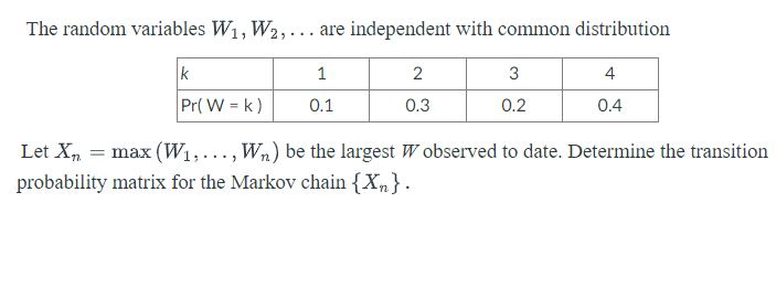 The random variables W1, W2,... are independent with common distribution
k
1
2
3
4
Pr( W = k)
0.1
0.3
0.2
0.4
Let Xn
max (W1,..., Wn) be the largest W observed to date. Determine the transition
probability matrix for the Markov chain {Xn}.
