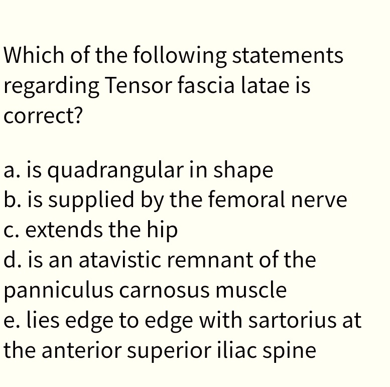 Which of the following statements
regarding Tensor fascia latae is
correct?
a. is quadrangular in shape
b. is supplied by the femoral nerve
c. extends the hip
d. is an atavistic remnant of the
panniculus carnosus muscle
e. lies edge to edge with sartorius at
the anterior superior iliac spine
