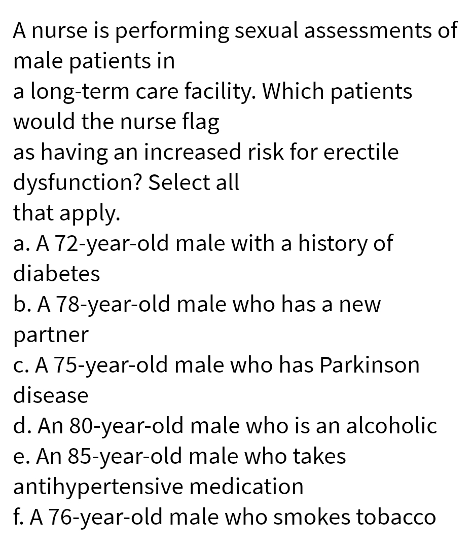 A nurse is performing sexual assessments of
male patients in
a long-term care facility. Which patients
would the nurse flag
as having an increased risk for erectile
dysfunction? Select all
that apply.
a. A 72-year-old male with a history of
diabetes
b. A 78-year-old male who has a new
partner
C. A 75-year-old male who has Parkinson
disease
d. An 80-year-old male who is an alcoholic
e. An 85-year-old male who takes
antihypertensive medication
f. A 76-year-old male who smokes tobacco
