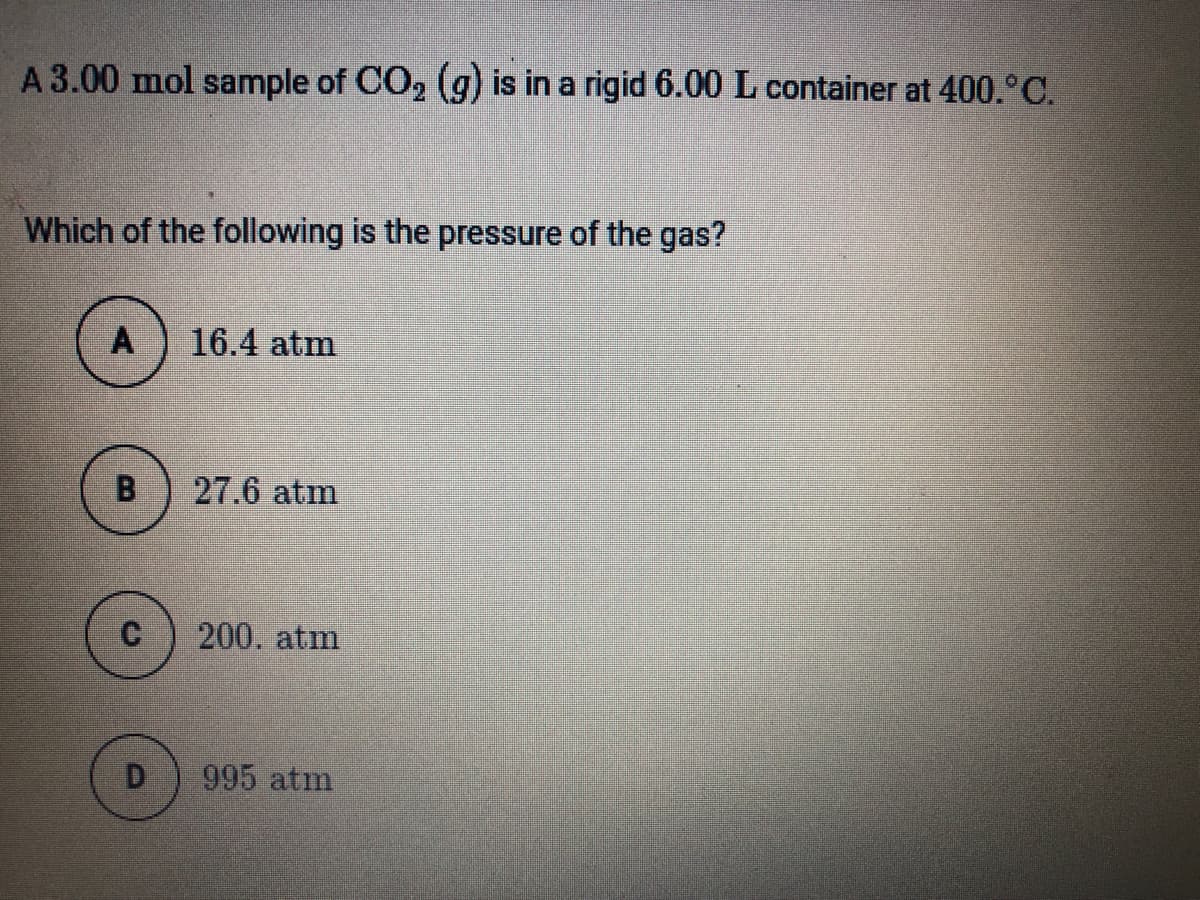 A 3.00 mol sample of CO, (g) is in a rigid 6.00 L container at 400.°C.
Which of the following is the pressure of the gas?
A
16.4 atm
B
27.6 atm
200. atm
D
995 atm
