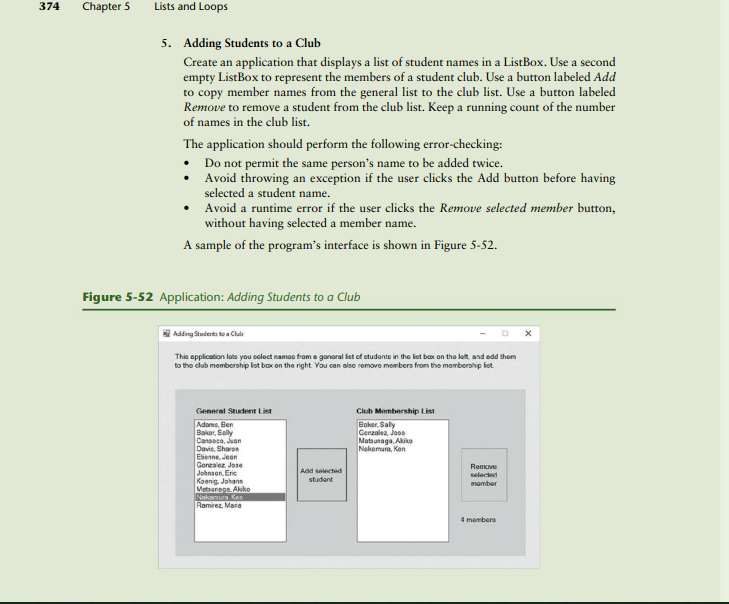 374
Lists and Loops
5. Adding Students to a Club
Create an application that displays a list of student names in a ListBox. Use a second
empty ListBox to represent the members of a student club. Use a button labeled Add
to copy member names from the general list to the club list. Use a button labeled
Remove to remove a student from the club list. Keep a running count of the number
of names in the club list.
The application should perform the following error-checking:
Do not permit the same person's name to be added twice.
.
Avoid throwing an exception if the user clicks the Add button before having
selected a student name.
• Avoid a runtime error if the user clicks the Remove selected member button,
without having selected a member name.
A sample of the program's interface is shown in Figure 5-52.
Figure 5-52 Application: Adding Students to a Club
Adding Students to a Club
This application lets you select names from a ganaral list of students in the list box on the left, and add them
to the club membership list box on the right. You can also remove members from the membership liet
General Student List
Club Membership List
Adams, Ben
Baker, Sally
Canseco, Juan
Baker, Saly
Gonzalez, Jose
Matsunaga, Akiko
Nakamura, Kon
Davis, Sharon
Ebenne, Jean
Gonzalez Jose
Johnson, Eric
Remove
selected
member
Koenig, Johans
Matsunaga. Akiko
Nakamura Ken
Ramirez, Mara
4 members
Chapter 5
Add selected
student