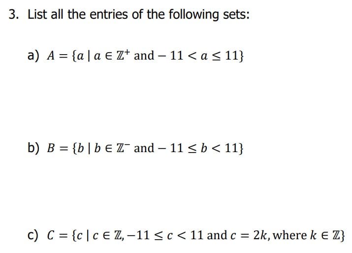 3. List all the entries of the following sets:
a) A = {a | a € Z+ and -11 < a ≤ 11}
b) B = {b | b = Z¯ and - 11 ≤ b < 11}
c) C = {c | c = Z, -11 ≤ c < 11 and c = 2k, where k = Z}