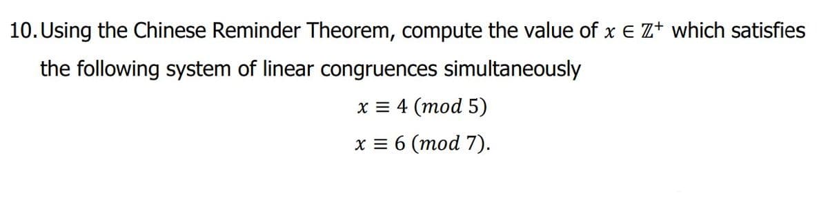 10. Using the Chinese Reminder Theorem, compute the value of x E Z+ which satisfies
the following system of linear congruences simultaneously
x = 4 (mod 5)
x = 6 (mod 7).