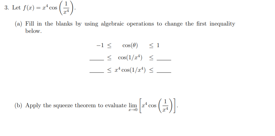 3. Let f(x) = x* cos
(a) Fill in the blanks by using algebraic operations to change the first inequality
below.
-1 <
cos(0)
< 1
< cos(1/x*) <_
< aª cos(1/x4) <
(b) Apply the squeeze theorem to evaluate lim
cos
