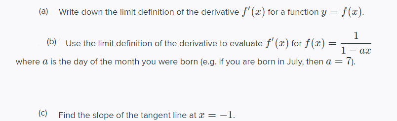 (a)
Write down the limit definition of the derivative f'(x) for a function y =
f(x).
1
(b) Use the limit definition of the derivative to evaluate f' (x) for f(x)
1
where a is the day of the month you were born (e.g. if you are born in July, then a =
7).
(c)
Find the slope of the tangent line at x = -1.
