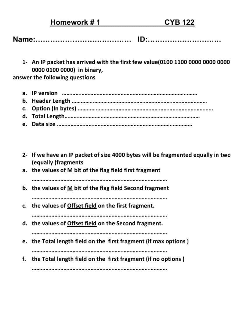 Name:...
Homework #1
....
a. IP version
b. Header Length
c. Option (In bytes)
d. Total Length......
e. Data size .....
ID:..............
1- An IP packet has arrived with the first few value (0100 1100 0000 0000 0000
0000 0100 0000) in binary,
answer the following questions
CYB 122
2-
If we have an IP packet of size 4000 bytes will be fragmented equally in two
(equally )fragments
a. the values of M bit of the flag field first fragment
b. the values of M bit of the flag field Second fragment
c. the values of Offset field on the first fragment.
d. the values of Offset field on the Second fragment.
e. the Total length field on the first fragment (if max options)
f. the Total length field on the first fragment (if no options)