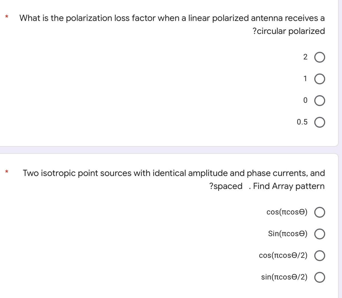 *
What is the polarization loss factor when a linear polarized antenna receives a
?circular polarized
2 O
1
0.5 O
Two isotropic point sources with identical amplitude and phase currents, and
?spaced . Find Array pattern
cos(ICOSE) O
Sin(tcose) O
cos(IcosƏ/2) O
sin(ncose/2) O
