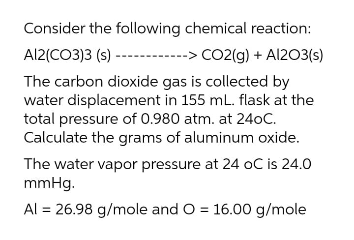 Consider the following chemical reaction:
Al2(CO3)3 (s) -
-> CO2(g) + Al203(s)
The carbon dioxide gas is collected by
water displacement in 155 mL. flask at the
total pressure of 0.980 atm. at 240C.
Calculate the grams of aluminum oxide.
The water vapor pressure at 24 oC is 24.0
mmHg.
Al = 26.98 g/mole and O = 16.00 g/mole
