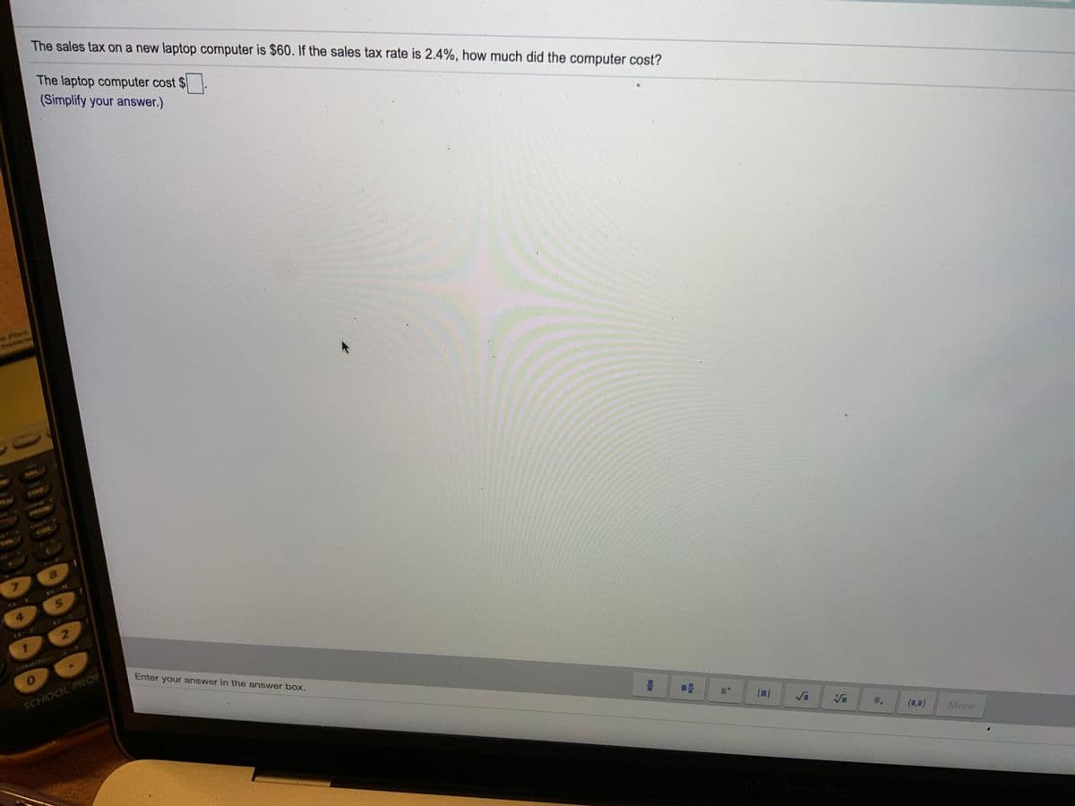 The sales tax on a new laptop computer is $60. If the sales tax rate is 2.4%, how much did the computer cost?
The laptop computer cost $
24
(Simplify your answer.)
SAN
7.
4
1.
Enter your answer in the answer box.
SCHOOL PROR
(8,)
More
00009
