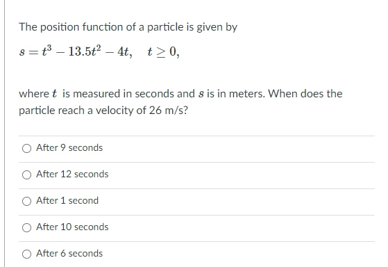 The position function of a particle is given by
s = t3 – 13.5t2 – 4t, t>0,
where t is measured in seconds and s is in meters. When does the
particle reach a velocity of 26 m/s?
O After 9 seconds
O After 12 seconds
O After 1 second
After 10 seconds
O After 6 seconds
