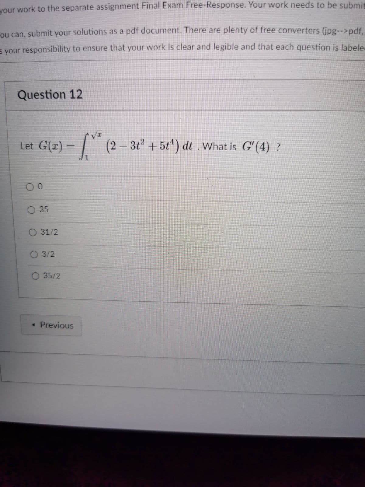 your work to the separate assignment Final Exam Free-Response. Your work needs to be submit
ou can, submit your solutions as a pdf document. There are plenty of free converters (jpg-->pdf.
s your responsibility to ensure that your work is clear and legible and that each question is labele
Question 12
Let G(x) =
| (2 – 3t + 5t') dt . What is G'(4) ?
O 35
O 31/2
3/2
O 35/2
* Previous
