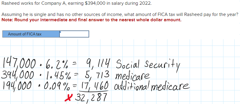 Rasheed works for Company A, earning $394,000 in salary during 2022.
Assuming he is single and has no other sources of income, what amount of FICA tax will Rasheed pay for the year?
Note: Round your intermediate and final answer to the nearest whole dollar amount.
Amount of FICA tax
Social Security
147,000. 6.2% = 9, 114
394,000 1.45% = 5, 713 medicare
194,000 0.09% = 17, 460 additional medicare
X32,287
e