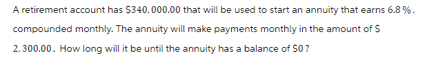 A retirement account has $340,000.00 that will be used to start an annuity that earns 6.8%,
compounded monthly. The annuity will make payments monthly in the amount of $
2,300.00. How long will it be until the annuity has a balance of $0?