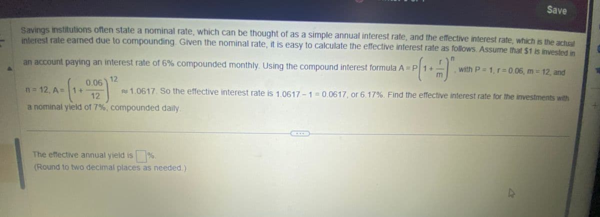 Savings institutions often state a nominal rate, which can be thought of as a simple annual interest rate, and the effective interest rate, which is the actual
interest rate earned due to compounding. Given the nominal rate, it is easy to calculate the effective interest rate as follows. Assume that $1 is invested in
n
an account paying an interest rate of 6% compounded monthly. Using the compound interest formula A = P1+
12
(₁
0.06
12
a nominal yield of 7%, compounded daily.
n = 12, A =
1+
Save
%
The effective annual yield is
(Round to two decimal places as needed.)
with P = 1, r=0.06, m = 12, and
1.0617. So the effective interest rate is 1.0617-1 = 0.0617, or 6.17%. Find the effective interest rate for the investments with
