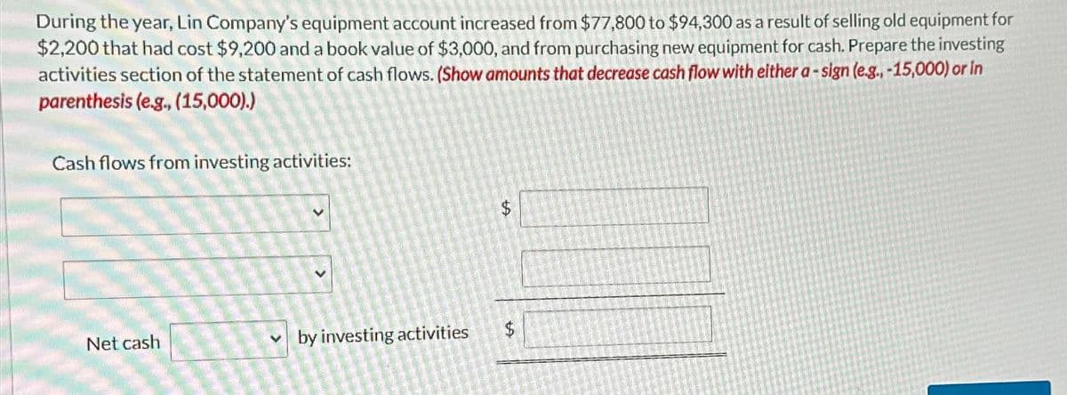 During the year, Lin Company's equipment account increased from $77,800 to $94,300 as a result of selling old equipment for
$2,200 that had cost $9,200 and a book value of $3,000, and from purchasing new equipment for cash. Prepare the investing
activities section of the statement of cash flows. (Show amounts that decrease cash flow with either a-sign (e.g., -15,000) or in
parenthesis (e.g., (15,000).)
Cash flows from investing activities:
Net cash
V
by investing activities
GA
$