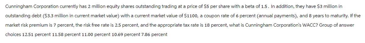 Cunningham Corporation currently has 2 million equity shares outstanding trading at a price of $5 per share with a beta of 1.5. In addition, they have $3 million in
outstanding debt ($3.3 million in current market value) with a current market value of $1100, a coupon rate of 6 percent (annual payments), and 8 years to maturity. If the
market risk premium is 7 percent, the risk free rate is 2.5 percent, and the appropriate tax rate is 18 percent, what is Cunningham Corporation's WACC? Group of answer
choices 12.51 percent 11.58 percent 11.00 percent 10.69 percent 7.86 percent