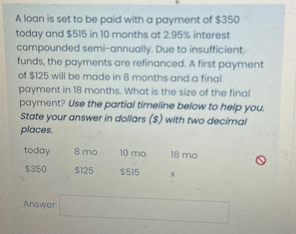 A loan is set to be paid with a payment of $350
today and $515 in 10 months at 2.95% interest
compounded semi-annually. Due to insufficient
funds, the payments are refinanced. A first payment
of $125 will be made in 8 months and a final
payment in 18 months. What is the size of the final
payment? Use the partial timeline below to help you.
State your answer in dollars ($) with two decimal
places.
today
$350
Answer:
8 mo
$125
10 mo
$515
18 mo
0