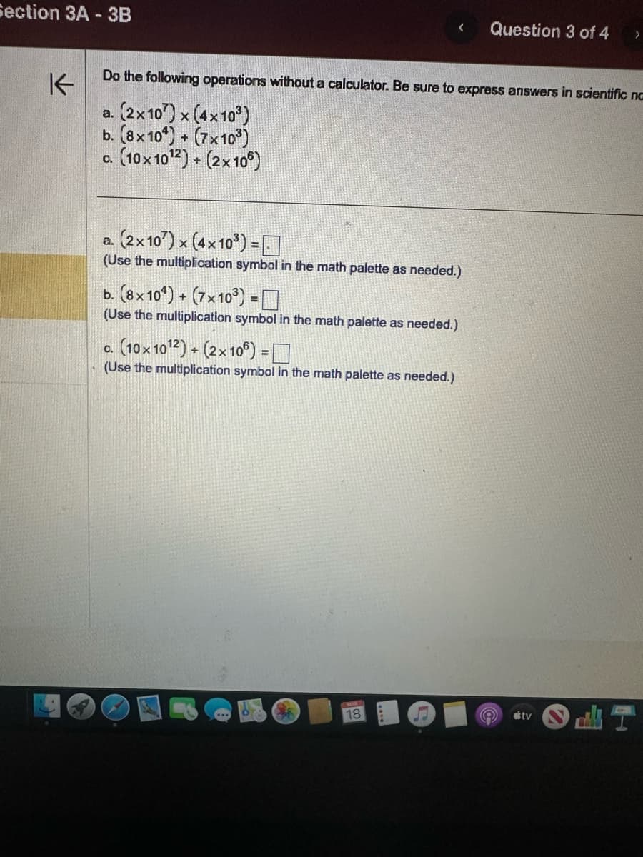 Section 3A - 3B
K
<
Do the following operations without a calculator. Be sure to express answers in scientific no
a.
(2x107) x (4x10³)
b. (8x10¹) + (7x10³)
(10x10¹2) + (2x106)
C.
a.
(2x107) x (4x10³) =
(Use the multiplication symbol in the math palette as needed.)
b. (8x10¹) + (7x10³) =
(Use the multiplication symbol in the math palette as needed.)
c. (10x1012) + (2x106) =
(Use the multiplication symbol in the math palette as needed.)
18
Question 3 of 4 >
e
tv