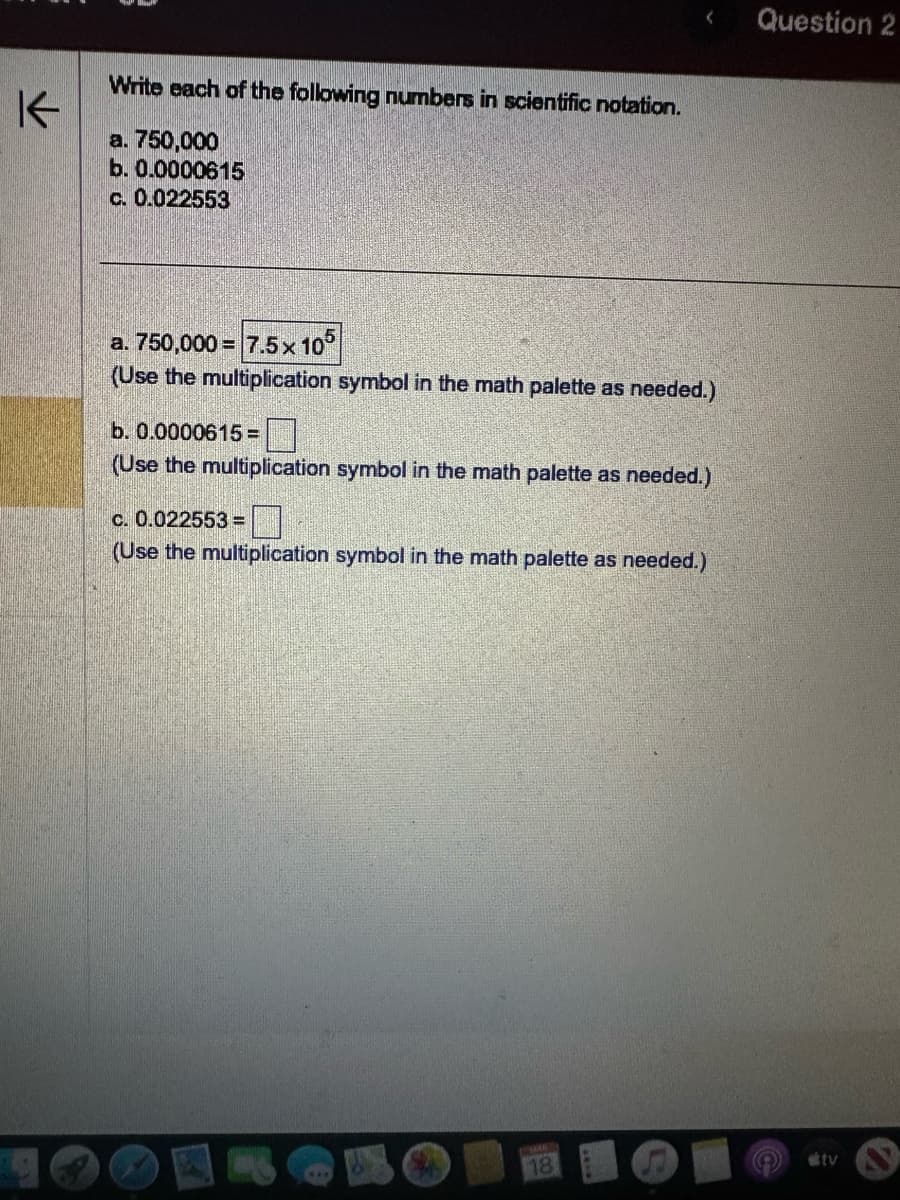 K
Write each of the following numbers in scientific notation.
a. 750,000
b. 0.0000615
c. 0.022553
a. 750,000= 7.5 x 105
(Use the multiplication symbol in the math palette as needed.)
b. 0.0000615 =
(Use the multiplication symbol in the math palette as needed.)
c. 0.022553 =
(Use the multiplication symbol in the math palette as needed.)
TOMMAS
18
Question 2
tv