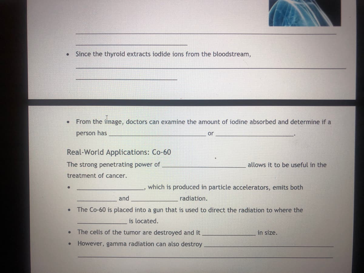 Since the thyroid extracts iodide ions from the bloodstream,
From the image, doctors can examine the amount of iodine absorbed and determine if a
person has
or
Real-World Applications: Co-60
The strong penetrating power of
allows it to be useful in the
treatment of cancer.
which is produced in particle accelerators, emits both
and
radiation.
The Co-60 is placed into a gun that is used to direct the radiation to where the
is located.
The cells of the tumor are destroyed and it
in size.
However, gamma radiation can also destroy
