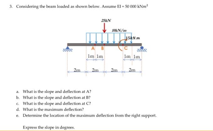 3. Considering the beam loaded as shown below. Assume El - 50 000 kNm?
25KN
10KN/m
15KN.m
A B
Im 1m
Im 1m
2m
2m
2m
2m
a. What is the slope and deflection at A?
b. What is the slope and deflection at B?
c. What is the slope and deflection at C?
d. What is the maximum deflection?
e. Determine the location of the maximum deflection from the right support.
Express the slope in degrees.
