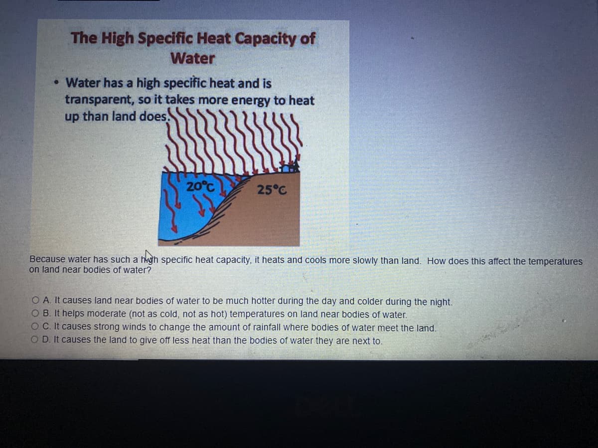 The High Specific Heat Capacity of
Water
• Water has a high specific heat and is
transparent, so it takes more energy to heat
up than land does.
20°C
25°C
Because water has such a hgh specific heat capacity, it heats and cools more slowly than land. How does this affect the temperatures
on land near bodies of water?
O A. It causes land near bodies of water to be much hotter during the day and colder during the night.
O B. It helps moderate (not as cold, not as hot) temperatures on land near bodies of water.
O C. It causes strong winds to change the amount of rainfall where bodies of water meet the land.
O D. It causes the land to give off less heat than the bodies of water they are next to.
