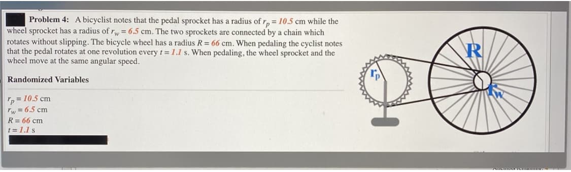 Problem 4: A bicyclist notes that the pedal sprocket has a radius of r, = 10.5 cm while the
wheel sprocket has a radius ofr, = 6.5 cm. The two sprockets are connected by a chain which
rotates without slipping. The bicycle wheel has a radius R = 66 cm. When pedaling the cyclist notes
that the pedal rotates at one revolution every t = 1.1 s. When pedaling, the wheel sprocket and the
wheel move at the same angular speed.
R
Randomized Variables
p = 10.5 cm
rw = 6.5 cm
R = 66 cm
t = 1.1 s
